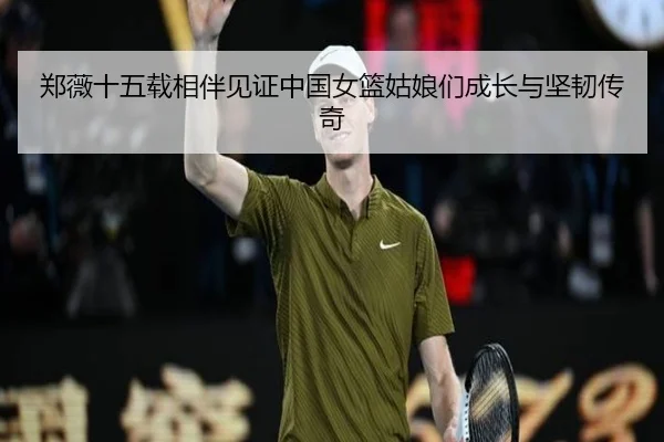 郑薇十五载相伴见证中国女篮姑娘们成长与坚韧传奇